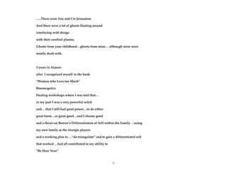 1
…..There were You and I in Jerusalem.
And there were a lot of ghosts floating around
interfering with things
with their cerebral plasma.
Ghosts from your childhood…ghosts from mine… although mine were
mostly dealt with.
3 years in Alanon
after I recognized myself in the book
“Women who Love too Much”
Bioenergetics
Healing workshops where I was told that…
in my past I was a very powerful witch
and… that I still had great power…to do either
great harm…or great good…and I choose good
and a thesis on Bowen’s Differentiation of Self within the Family …using
my own family as the triangle players
and a working plan to …“de-triangulate” and to gain a differentiated self
that worked …had all contributed to my ability to
“Be Here Now”
 