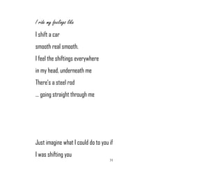 31
I ride my feelings like
I shift a car
smooth real smooth.
I feel the shiftings everywhere
in my head, underneath me
There’s a steel rod
… going straight through me
Just imagine what I could do to you if
I was shifting you
 