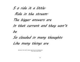 34
S o ride it a little.
Ride in the stream.
The bigger answers are
In that currant and they won’t
be
So clouded in many thoughts
Like many things are
BECAUSE THEY DON'T KNOW HOW TO LIE TO THEMSELVES
"FOR THEIR OWN GOOD"
 