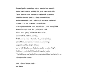 2
That and my left handedness and my learning how to switch
almost at will from the left hand side of the brain to the right.
Oh the beautiful right! Where’d I’d lived almost exclusively
from birth until the age of 21…when I started talking.
Before that I’d been a tree…FEELING A SENSE OF ONENESS
FEELING A SENSE OF WHOLENESS because
in the right hand world… time does not exist…There is only NOW.
And words do not exist…but…poetry does…and
music…and…getting from here to there can be…
accomplished…without…moving.
And the senses are so enhanced… The poetry paintings
painted from your eyes and your ears and your tongue
are positives of Van Gogh’s sickness
and no LSD (Life Support Diodes) needed to be on the “Trip”.
And there I was in the NOW embodying what I called
“The Indifferent Joy”, embodying a Joy that could not be effected by an
external event or person.
Then I went to college…and…
had to talk.
 
