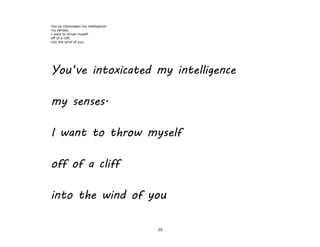 39
You've intoxicated my intelligence
my senses.
I want to throw myself
off of a cliff,
into the wind of you.
You’ve intoxicated my intelligence
my senses.
I want to throw myself
off of a cliff
into the wind of you
 