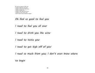 40
Oh God so good to feel you.
I need to feel you all over
I need to drink you like wine.
I need to taste you.
I need to get high off of you.
I need so much from you;
I don't even know where to begin.
Oh God so good to feel you
I need to feel you all over
I need to drink you like wine.
I need to taste you.
I need to get high off of you.
I need so much from you; I don’t even know where
to begin
 