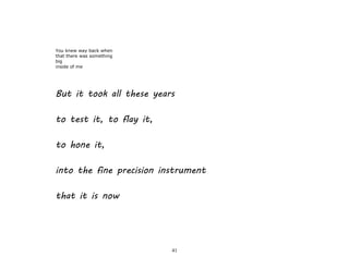 41
You knew way back when
that there was something
big
inside of me
But it took all these years
to test it, to flay it,
to hone it,
into the fine precision instrument
that it is now
 