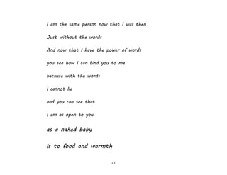 43
I am the same person now that I was then
Just without the words
And now that I have the power of words
you see how I can bind you to me
because with the words
I cannot lie
and you can see that
I am as open to you
as a naked baby
is to food and warmth
 