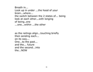 46
Breath in...
Look up in under ...the hood of your
brain...where...
the switch between the 2 states of... being
look at each other...with longing
of being..one
...one...within ...the other
as the railings align...touching briefly
then sending each...
on its way...
One...to the past...
and the... future
and the second...into
the...NOW
 