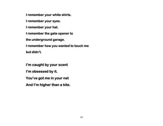 49
I remember your white shirts.
I remember your eyes.
I remember your hat.
I remember the gate opener to
the underground garage.
I remember how you wanted to touch me
but didn’t.
I’m caught by your scent
I’m obsessed by it.
You’ve got me in your net
And I’m higher than a kite.
 