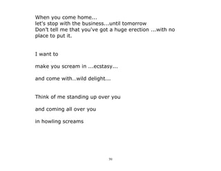 50
When you come home...
let's stop with the business...until tomorrow
Don’t tell me that you've got a huge erection ...with no
place to put it.
I want to
make you scream in ...ecstasy...
and come with…wild delight...
Think of me standing up over you
and coming all over you
in howling screams
 