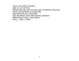52
YOU'LL SIT CROSS LEGGED
AND I'LL SIT ON YOU
RISING AND FALLING ON YOU LIKE A RUNNING STALLION
WHILE WE BREATHE IN TOGETHER
AND BREATHE OUT TOGETHER
AND WE MERGE INTO ONE RACING SHADOW
BREATHING SLOWLY AND DEEPLY
UNTIL...TIME...STOPS
 