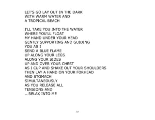 53
LET'S GO LAY OUT IN THE DARK
WITH WARM WATER AND
A TROPICAL BEACH
I'LL TAKE YOU INTO THE WATER
WHERE YOU'LL FLOAT
MY HAND UNDER YOUR HEAD
GENTLY SUPPORTING AND GUIDING
YOU AS I
SEND A BLUE FLAME
UP ALONG YOUR LEGS
ALONG YOUR SIDES
UP AND OVER YOUR CHEST
AS I CUP AND SHAKE OUT YOUR SHOULDERS
THEN LAY A HAND ON YOUR FORHEAD
AND STOMACH
SIMULTANEOUSLY
AS YOU RELEASE ALL
TENSIONS AND
...RELAX INTO ME
 