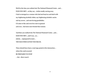 4
Well by the time you walked into The National Diamond Center…and…
OUR EYES MET…as they say…violins madly sawing away
I had re-emerged as a woman who had met head on and dealt with
my frightening alcoholic father, my frightening alcoholic uncles
and my severe…and non-loving grandfather.
I’d come to like and even love men in general
and even…had more men friends than woman.
And then you walked into The National Diamond Center…and…
OUR EYES MET…and I was…so…
utterly… unprepared to meet…
THE MAN WHO LOVED TOO MUCH.
There should have been a road sign posted at the intersection…
where the crash occurred
BE PREPARED TO STOP
…but…there wasn’t.
 