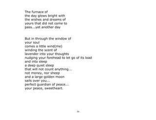 59
The furnace of
the day glows bright with
the wishes and dreams of
yours that did not come to
pass...yet another day
But in through the window of
your soul
comes a little wind(me)
winding the scent of
lavender into your thoughts
nudging your forehead to let go of its load
and into sleep
a deep quiet sleep
that will not count anything...
not money, nor sheep
and a large golden moon
sails over you...
perfect guardian of peace...
your peace, sweetheart.
 
