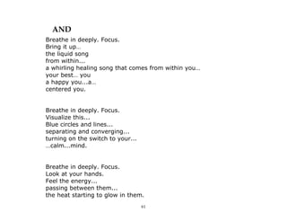 61
AND
Breathe in deeply. Focus.
Bring it up…
the liquid song
from within...
a whirling healing song that comes from within you…
your best… you
a happy you...a…
centered you.
Breathe in deeply. Focus.
Visualize this...
Blue circles and lines...
separating and converging...
turning on the switch to your...
…calm...mind.
Breathe in deeply. Focus.
Look at your hands.
Feel the energy...
passing between them...
the heat starting to glow in them.
 