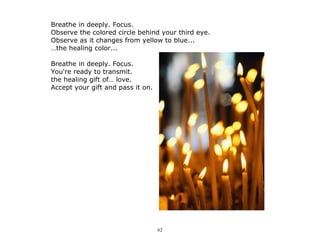 62
Breathe in deeply. Focus.
Observe the colored circle behind your third eye.
Observe as it changes from yellow to blue...
…the healing color...
Breathe in deeply. Focus.
You're ready to transmit.
the healing gift of… love.
Accept your gift and pass it on.
 