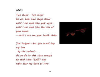63
AND
Two steps. Two steps.
Go on, take two steps closer
until I can look into your eyes...
until I can look into the ribs of
your heart.
...until I can see your teeth shake.
You bragged that you would buy
my love
by the carloads.
Go on do it. Get close enough
to stick that "Sold!" sign
right over my Gate of Fire.
 