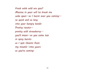 64
Fresh with wild are you?
Massive in your will to break me
wide open...as I burst over you coming...
so quick and so long
into your hungry hands.
Pretty rosato...
pretty wild strawberry...
you'll moan...as you come too
in spicy bursts
as I spit Chianti from
my mouth...into yours
as you're coming.
 