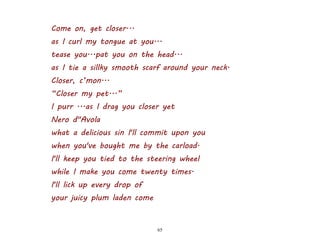 65
Come on, get closer...
as I curl my tongue at you...
tease you...pat you on the head...
as I tie a sillky smooth scarf around your neck.
Closer, c’mon...
“Closer my pet...”
I purr ...as I drag you closer yet
Nero d"Avola
what a delicious sin I'll commit upon you
when you've bought me by the carload.
I'll keep you tied to the steering wheel
while I make you come twenty times.
I'll lick up every drop of
your juicy plum laden come
 