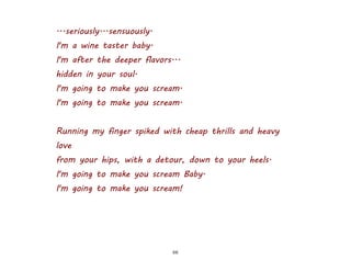 66
...seriously...sensuously.
I'm a wine taster baby.
I'm after the deeper flavors...
hidden in your soul.
I'm going to make you scream.
I'm going to make you scream.
Running my finger spiked with cheap thrills and heavy
love
from your hips, with a detour, down to your heels.
I'm going to make you scream Baby.
I'm going to make you scream!
 