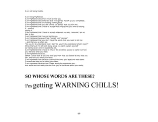 69
I am not being hostile.
I am being frightened.
I am frightened about how much I need you.
I am frightened about the fact that I've opened myself up you completely.
I am frightened that I'm holding nothing back.
I am frightened that you still cannot say simply that you love me.
I am frightened that I have to accept that unique way you have of saying
it...without
saying it.
I am frightened that I have to accept whatever you say...because I am so
tied to you.
I am frightened that I am so tied to you.
I am frightened because I feel "tamed" not "claimed"
I am frightened that you don't have the words that you need to tell me
...and that you so often say
"Do you try to understand how I feel? Do you try to understand what I need?"
When that's all I'm left with doing since you can't explain yourself
(or rarely) even when I repeatedly ask.
I am frightened that I have to rely on the wordless spaces to cipher out how
you feel and what you need.
I am frightened because...
before I could look at you and read you from how you looked at me, how you
sat…and how you tilted your head.
I am frightened now because I cannot look into your eyes and read them.
I cannot see how you're tilting your head.
I am frightened because now I need words to understand you...
and words are not really the way that you let me know about you easily.
SO WHOSE WORDS ARE THESE?
I’m getting WARNING CHILLS!
 