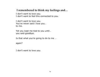 70
I remembered to think my feelings and…
I don’t want to love you.
I don’t want to feel this connected to you.
I don’t want to love you.
You’ve never said I love you…
to me.
Yet you kept me tied to you until…
you said goodbye.
Is that what you’re going to do to me …
again?
I don’t want to love you.
 
