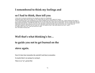 71
I remembered to think my feelings and
so I had to think, then tell you
I think that I've figured something very valuable out about you sweetheart.
Something that's been there all along. It's the reason that you went to HER, against all reason.
There's something that's very threatening to you about engaging with someone that you really love...about someone who opens in
you all those impossibly deep passionate feelings that you can't deal with. That's got to be the reason that you serially went after all
these destructive women...one after the other. Yes, you knew all along that they were so destructive...but you couldn't help yourself.
These kind of women were what you knew and who ultimately would not be able to get any love from you, I mean after all
they didn't deserve it did they? And me, scary me...with my oceans of love...was never going to win you...never...
no matter what I did or do. I feel sure that this is right.
And I felt better knowing that.
Well that’s what thinking’s for…
to guide you not to get burned on the
stove again.
Now it’s later time (remember the asterisk?) and time to remember.
So maybe there’s no saying it or saving it.
There is no “us”. period. But
 