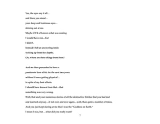 7
Yes, the eyes say it all…
and there you stood…
your deep and luminous eyes…
shining out at me.
Maybe if I’d of known what was coming
I would have run…but
I didn’t.
Instead I felt an answering smile
welling up from the depths.
Oh, where are these things born from?
And we then proceeded to have a
passionate love affair for the next two years
without it once getting physical…
in spite of my best efforts.
I should have known from that…that
something was very wrong.
Well, that and your numerous stories of all the destructive bitches that you had met
and married anyway…if not over and over again…well, than quite a number of times.
And you just kept staring at me like I was the “Goddess on Earth.”
I mean I was, but …what did you really want?
 