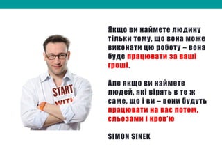 Якщо ви наймете людину
тільки тому, що вона може
виконати цю роботу – вона
буде працювати за ваші
гроші.
Але якщо ви наймете
людей, які вірять в те ж
саме, що і ви – вони будуть
працювати на вас потом,
сльозами і кров’ю
SIMON SINEK
 
