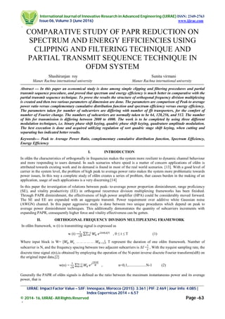 International Journal of Innovative Research in Advanced Engineering (IJIRAE) ISSN: 2349-2763
Issue 06, Volume 3 (June 2016) www.ijirae.com
[
_________________________________________________________________________________________________
IJIRAE: Impact Factor Value – SJIF: Innospace, Morocco (2015): 3.361 | PIF: 2.469 | Jour Info: 4.085 |
Index Copernicus 2014 = 6.57
© 2014- 16, IJIRAE- All Rights Reserved Page -63
‘
COMPARATIVE STUDY OF PAPR REDUCTION ON
SPECTRUM AND ENERGY EFFICIENCIES USING
CLIPPING AND FILTERING TECHNIQUE AND
PARTIAL TRANSMIT SEQUENCE TECHNIQUE IN
OFDM SYSTEM
Shashiranjan roy Sunita virmani
Manav Rachna international university Manav Rachna international university
Abstract --- In this paper an economical study is done among simple clipping and filtering procedures and partial
transmit sequence procedure, and proved that spectrum and energy efficiency is much better in comparative with the
partial transmit sequence technique. To prove the results the structure of orthogonal frequency division multiplexing
is created and then two various parameters of dimension are done. The parameters are comparison of Peak to average
power ratio versus complementary cumulative distribution function and spectrum efficiency versus energy efficiency.
The parameters taken for number of subcarriers are differing with number of fft transporters, for the comfort of
number of Fourier change. The numbers of subcarriers are normally taken to be 64, 128,256, and 512. The number
of bits for transmission is differing between 2000 to 4000. The work is to be completed by using three different
modulation techniques, i.e. binary phase shift keying, quadric phase shift keying, quadrature amplitude modulation.
The best execution is done and acquired utilizing regulation of sort quadric stage shift keying, when cutting and
separating has indicated better results.
Keywords--- Peak to Average Power Ratio, complementary cumulative distribution function, Spectrum Efficiency,
Energy Efficiency
I. INTRODUCTION
In ofdm the characteristics of orthogonally in frequencies makes the system more resilient to dynamic channel behaviour
and more responding to users demand. In such scenarios where speed is a matter of concern applications of ofdm is
attributed towards existing work and its demand is found in most of the real world scenarios. [13]. With a good level of
carrier in the system level, the problem of high peak to average power ratio makes the system more problematic towards
power issues, In this way a complete study of ofdm creates a series of problem, that causes burden in the making of an
application, usage of such applications is a very discerning.[14]
In this paper the investigation of relations between peak- to-average power proportion diminishment, range proficiency
(SE), and vitality productivity (EE) in orthogonal recurrence division multiplexing frameworks has been finished.
Through PAPR diminishment, the effectiveness of high power amplifier (HPA) could be considerably moved forward.
The SE and EE are expanded with an aggregate transmit. Power requirement over additive white Gaussian noise
(AWGN) channel. In this paper aggressive study is done between two unique procedures which depend on peak to
average power diminishment techniques. This additionally demonstrates the quantity of subcarriers increments with
expanding PAPR, consequently higher force and vitality effectiveness can be gotten.
II. ORTHOGONAL FREQUENCY DIVISION MULTIPLEXING FRAMEWORK
In ofdm framework, w (t) is transmitting signal is expressed as
w (t) =
√
∑ , 0 ≤ t ≤ T (1)
Where input block is W= [ , 	, … … … … … . ], T represent the duration of one ofdm framework. Number of
subcarrier is N, and the frequency spacing between two adjacent subcarriers is Δf = , With the nyquist sampling rate, the
discrete time signal z(n),is obtained by employing the operation of the N-point inverse discrete Fourier transform(idft) on
the original input data,[2]
w(n) = √
∑ , n=0,1,...................N-1 (2)
Generally the PAPR of ofdm signals is defined as the ratio between the maximum instantaneous power and its average
power, that is
 