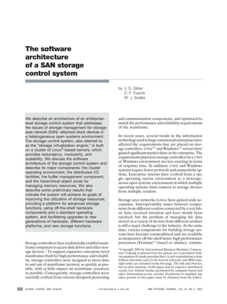The software
architecture
of a SAN storage
control system
by J. S. Glider
C. F. Fuente
W. J. Scales
We describe an architecture of an enterprise-
level storage control system that addresses
the issues of storage management for storage
area network (SAN) -attached block devices in
a heterogeneous open systems environment.
The storage control system, also referred to
as the “storage virtualization engine,” is built
on a cluster of Linux®
-based servers, which
provides redundancy, modularity, and
scalability. We discuss the software
architecture of the storage control system and
describe its major components: the cluster
operating environment, the distributed I/O
facilities, the buffer management component,
and the hierarchical object pools for
managing memory resources. We also
describe some preliminary results that
indicate the system will achieve its goals of
improving the utilization of storage resources,
providing a platform for advanced storage
functions, using off-the-shelf hardware
components and a standard operating
system, and facilitating upgrades to new
generations of hardware, different hardware
platforms, and new storage functions.
Storage controllers have traditionally enabled main-
frame computers to access disk drives and other stor-
age devices.1
To support expensive enterprise-level
mainframes built for high performance and reliabil-
ity, storage controllers were designed to move data
in and out of mainframe memory as quickly as pos-
sible, with as little impact on mainframe resources
as possible. Consequently, storage controllers were
carefully crafted from custom-designed processing
and communication components, and optimized to
match the performance and reliability requirements
of the mainframe.
In recent years, several trends in the information
technology used in large commercial enterprises have
affected the requirements that are placed on stor-
age controllers. UNIX** and Windows** servers have
gained signiﬁcant market share in the enterprise. The
requirements placed on storage controllers in a UNIX
or Windows environment are less exacting in terms
of response time. In addition, UNIX and Windows
systems require fewer protocols and connectivity op-
tions. Enterprise systems have evolved from a sin-
gle operating system environment to a heteroge-
neous open systems environment in which multiple
operating systems must connect to storage devices
from multiple vendors.
Storage area networks (SANs) have gained wide ac-
ceptance. Interoperability issues between compo-
nents from different vendors connected by a SAN fab-
ric have received attention and have mostly been
resolved, but the problem of managing the data
stored on a variety of devices from different vendors
is still a major challenge to the industry. At the same
time, various components for building storage sys-
tems have become commoditized and are available
as inexpensive off-the-shelf items: high-performance
processors (Pentium**-based or similar), commu-
௠Copyright 2003 by International Business Machines Corpora-
tion. Copying in printed form for private use is permitted with-
out payment of royalty provided that (1) each reproduction is done
without alteration and (2) the Journal reference and IBM copy-
right notice are included on the ﬁrst page. The title and abstract,
but no other portions, of this paper may be copied or distributed
royalty free without further permission by computer-based and
other information-service systems. Permission to republish any
other portion of this paper must be obtained from the Editor.
GLIDER, FUENTE, AND SCALES 0018-8670/03/$5.00 © 2003 IBM IBM SYSTEMS JOURNAL, VOL 42, NO 2, 2003232
 