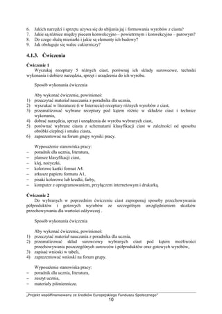 „Projekt współfinansowany ze środków Europejskiego Funduszu Społecznego”
10
6. Jakich narzędzi i sprzętu używa się do ubijania jaj i formowania wyrobów z ciasta?
7. Jakie są różnice między piecem konwekcyjno – powietrznym i konwekcyjno – parowym?
8. Do czego służą miesiarki i jakie są elementy ich budowy?
9. Jak obsługuje się walec cukierniczy?
4.1.3. Ćwiczenia
Ćwiczenie 1
Wyszukaj receptury 5 różnych ciast, porównaj ich składy surowcowe, techniki
wykonania i dobierz narzędzia, sprzęt i urządzenia do ich wyrobu.
Sposób wykonania ćwiczenia
Aby wykonać ćwiczenie, powinieneś:
1) przeczytać materiał nauczania z poradnika dla ucznia,
2) wyszukać w literaturze (i w Internecie) receptury różnych wyrobów z ciast,
3) przeanalizować wybrane receptury pod kątem różnic w składzie ciast i technice
wykonania,
4) dobrać narzędzia, sprzęt i urządzenia do wyrobu wybranych ciast,
5) porównać wybrane ciasta z schematami klasyfikacji ciast w zależności od sposobu
obróbki cieplnej i smaku ciasta,
6) zaprezentować na forum grupy wyniki pracy.
Wyposażenie stanowiska pracy:
− poradnik dla ucznia, literatura,
− plansze klasyfikacji ciast,
− klej, nożyczki,
− kolorowe kartki format A4.
− arkusze papieru formatu A1,
− pisaki kolorowe lub kredki, farby,
− komputer z oprogramowaniem, przyłączem internetowym i drukarką.
Ćwiczenie 2
Do wybranych w poprzednim ćwiczeniu ciast zaproponuj sposoby przechowywania
półproduktów i gotowych wyrobów ze szczególnym uwzględnieniem skutków
przechowywania dla wartości odżywczej .
Sposób wykonania ćwiczenia
Aby wykonać ćwiczenie, powinieneś:
1) przeczytać materiał nauczania z poradnika dla ucznia,
2) przeanalizować skład surowcowy wybranych ciast pod kątem możliwości
przechowywania poszczególnych surowców i półproduktów oraz gotowych wyrobów,
3) zapisać wnioski w tabeli,
4) zaprezentować wnioski na forum grupy.
Wyposażenie stanowiska pracy:
− poradnik dla ucznia, literatura,
− zeszyt ucznia,
− materiały piśmiennicze.
 