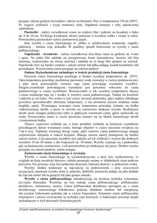 „Projekt współfinansowany ze środków Europejskiego Funduszu Społecznego”
37
posypać cukrem grubym kryształem i ułożyć na blachach. Piec w temperaturze 230 do 260°C.
Po wyjęciu ochłodzić i wyjąć metalowe rurki. Napełniać kremem z tuby zakończonej
zdobnikiem.
Paszteciki – należy rozwałkować ciasto na większy blat i pokroić na kwadraty o boku
ok. 8 do 10 cm. Na brzegi kwadratów ułożyć nadzienie w kształcie wałka i zwijać w rulon.
Powierzchnię pasztecików należy posmarować jajem.
Inne wyroby z ciasta francuskiego to: jabłka w szlafroczkach, wiatraczki, rogaliki,
palmiersy – baranie rogi, kokardki. W podobny sposób formowane są wyroby z ciasta
półfrancuskiego.
Napoleonki – kremówki – należy rozwałkować dwa blaty ciasta na grubość ok. 4 mm
i upiec. Na jeden blat nakłada się przygotowany krem śmietankowy, bezowy lub bitą
śmietanę, rozprowadza się równą warstwą i nakłada na to drugi blat spodem na wierzch.
Napoleonki kroi się bardzo cienkim i ostrym nożem lub piłką nadając kształt kwadratów lub
prostokątów. Powierzchnię ciasta posypuje się cukrem pudrem.
Zmiany fizykochemiczne zachodzące w trakcie produkcji ciasta francuskiego
Pieczenie ciasta francuskiego przebiega w bardzo wysokiej temperaturze ok. 250°C.
Taka temperatura powoduje gwałtowne parowanie wody (zawartej w cieście podstawowym),
a para unosi poszczególne warstwy tego ciasta powodując wyrastanie wyrobów.
Drugim czynnikiem powodującym wyrastanie jest powietrze wtłoczone do ciasta
podstawowego w czasie wyrabiania. Równocześnie w tak wysokiej temperaturze tłuszcz
z ciasta maślanego topi się i wsiąka w warstwy ciasta podstawowego. Nadaje im kruchość
i oddziela je od siebie. Nie wolno w tym czasie otwierać piekarnika, gdyż napływ chłodnego
powietrza spowodowałby obniżenie temperatury, a nie utrwalona jeszcze struktura ciasta
mogłaby opaść. Wzrastająca wewnątrz ciasta temperatura powoduje ścinanie się białka
i dekstrynizację skrobi, a przez to utrwala się warstwowa struktura wyrobu. Rozklejenie
skrobi może nastąpić praktycznie tylko w głębszych warstwach ciasta, gdzie zachowała się
woda. Powierzchnia ciasta w czasie pieczenia rumieni się na skutek karmelizacji skrobi
i zrumienienia białka.
Tłuszcz częściowo rozkłada się, a lotne produkty rozkładu są kolejnym czynnikiem
powodującym dalsze wyrastanie ciasta, którego objętość w czasie pieczenia zwiększa się
3 do 4 razy. Najmniej wyrastają brzegi ciasta, gdyż warstwy ciasta podstawowego ulegają
częściowemu sklejeniu w trakcie krojenia. Dlatego zawsze należy posługiwać się bardzo
ostrym nożem. Czas pieczenia wyrobów jest zależny od ich wielkości i wynosi dla drobnych
wyrobów 10 do 20 minut, a dla większych ok. 30 minut. Wyroby wyjmuje się z piekarnika,
gdy są dostatecznie zrumienione, a ich powierzchnia po dotknięciu nie parzy. Drobne wyroby
posypuje się cukrem pudrem, zanim ostygną.
Zastosowanie ciasta francuskiego w żywieniu.
Wyroby z ciasta francuskiego są wysokokaloryczne, a przy tym ciężkostrawne, ze
względu na dużą zawartość tłuszczu i daleko posunięte zmiany w składnikach ciasta podczas
pieczenia. Nie powinny więc być podawane dzieciom, ludziom chorym i w podeszłym wieku.
Wyroby słodkie podawane są najczęściej na podwieczorek i przy uroczystych
przyjęciach, natomiast wyroby słone tj. paluszki, diablotki, paszteciki podaje się jako dodatki
do zup (na zimno lub na gorąco) lub jako gorące zakąski.
Wyroby z ciasta półfrancuskiego charakteryzują się prostszą techniką wykonania,
niż ciasto francuskie. Wyróżnia się trzy rodzaje ciasta półfrancuskiego: półfrancuskie
drożdżowe, śmietanowe, serowe. Ciasto półfrancuskie drożdżowe sporządza się z ciasta
drożdżowego smarowanego kilkakrotnie podczas składania masłem lub margaryną,
aby uzyskać listkowanie podobne jak w cieście francuskim. Natomiast ciasto półfrancuskie
śmietanowe i serowe wytwarzane są techniką ciast kruchych, a listkowanie powstaje dzięki
zachodzącym w nich procesach fermentacyjnych.
 