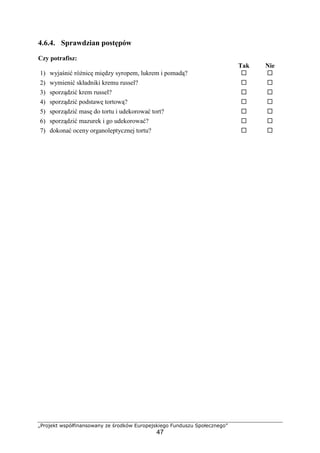 „Projekt współfinansowany ze środków Europejskiego Funduszu Społecznego”
47
4.6.4. Sprawdzian postępów
Czy potrafisz:
Tak Nie
1) wyjaśnić różnicę między syropem, lukrem i pomadą? ! !
2) wymienić składniki kremu russel? ! !
3) sporządzić krem russel? ! !
4) sporządzić podstawę tortową? ! !
5) sporządzić masę do tortu i udekorować tort? ! !
6) sporządzić mazurek i go udekorować? ! !
7) dokonać oceny organoleptycznej tortu? ! !
 