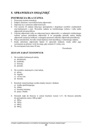 „Projekt współfinansowany ze środków Europejskiego Funduszu Społecznego”
48
5. SPRAWDZIAN OSIĄGNIĘĆ
INSTRUKCJA DLA UCZNIA
1. Przeczytaj uważnie instrukcję.
2. Podpisz imieniem i nazwiskiem kartę odpowiedzi.
3. Zapoznaj się z zestawem zadań testowych.
4. Test zawiera 24 zadania dotyczące sporządzania i ekspedycji wyrobów ciastkarskich
oraz kulinarnych z ciast. Wszystkie zadania są wielokrotnego wyboru i tylko jedna
odpowiedź jest prawidłowa.
5. Udzielaj odpowiedzi tylko na załączonej karcie odpowiedzi: w zadaniach wielokrotnego
wyboru zaznacz prawidłową odpowiedź X (w przypadku pomyłki należy błędną
odpowiedź zaznaczyć kółkiem, a następnie ponownie zakreślić odpowiedź prawidłową).
6. Pracuj samodzielnie, bo tylko wtedy będziesz miał satysfakcję z wykonanego zadania.
7. Kiedy udzielenie odpowiedzi będzie Ci sprawiało trudność, wtedy odłóż jego
rozwiązanie na później i wróć do niego, gdy zostanie Ci wolny czas.
8. Na rozwiązanie testu masz 45 min.
Powodzenia
ZESTAW ZADAŃ TESTOWYCH
1. Do wyrobów kulinarnych należą
a) drożdżówki.
b) kulebiaki.
c) krawaty.
d) pierniki.
2. Do wyrobów smażonych z ciast należą
a) ptysie.
b) rogaliki.
c) vol-au vent.
d) faworki.
3. Kruchość ciasta kruchego wynika między innymi z dodania
a) środka spulchniającego.
b) żółtek.
c) kwaśnej śmietany.
d) piany z białek.
4. Stosunek mąki do tłuszczu w cieście kruchym wynosi 1,5:1. Ile tłuszczu potrzeba
do sporządzenia ciasta z 600 g mąki?
a) 400 g.
b) 500 g.
c) 600 g.
d) 900 g.
 
