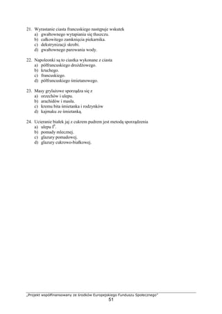 „Projekt współfinansowany ze środków Europejskiego Funduszu Społecznego”
51
21. Wyrastanie ciasta francuskiego następuje wskutek
a) gwałtownego wytapiania się tłuszczu.
b) całkowitego zamknięcia piekarnika.
c) dekstrynizacji skrobi.
d) gwałtownego parowania wody.
22. Napoleonki są to ciastka wykonane z ciasta
a) półfrancuskiego drożdżowego.
b) kruchego.
c) francuskiego.
d) półfrancuskiego śmietanowego.
23. Masy grylażowe sporządza się z
a) orzechów i ulepu.
b) arachidów i masła.
c) kremu bita śmietanka i rodzynków
d) kajmaku ze śmietanką.
24. Ucieranie białek jaj z cukrem pudrem jest metodą sporządzenia
a) ulepu I0
.
b) pomady mlecznej.
c) glazury pomadowej.
d) glazury cukrowo-białkowej.
 