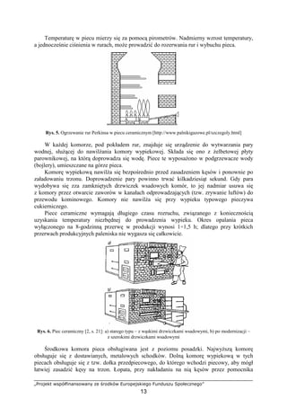 „Projekt współfinansowany ze środków Europejskiego Funduszu Społecznego”
13
Temperaturę w piecu mierzy się za pomocą pirometrów. Nadmierny wzrost temperatury,
a jednocześnie ciśnienia w rurach, moŜe prowadzić do rozerwania rur i wybuchu pieca.
Rys. 5. Ogrzewanie rur Perkinsa w piecu ceramicznym [http://www.palnikigazowe.pl/szczegoly.html]
W kaŜdej komorze, pod pokładem rur, znajduje się urządzenie do wytwarzania pary
wodnej, słuŜącej do nawilŜania komory wypiekowej. Składa się ono z Ŝelbetowej płyty
parownikowej, na którą doprowadza się wodę. Piece te wyposaŜono w podgrzewacze wody
(bojlery), umieszczane na górze pieca.
Komorę wypiekową nawilŜa się bezpośrednio przed zasadzeniem kęsów i ponownie po
załadowaniu trzonu. Doprowadzenie pary powinno trwać kilkadziesiąt sekund. Gdy para
wydobywa się zza zamkniętych drzwiczek wsadowych komór, to jej nadmiar usuwa się
z komory przez otwarcie zaworów w kanałach odprowadzających (tzw. zrywanie luftów) do
przewodu kominowego. Komory nie nawilŜa się przy wypieku typowego pieczywa
cukierniczego.
Piece ceramiczne wymagają długiego czasu rozruchu, związanego z koniecznością
uzyskania temperatury niezbędnej do prowadzenia wypieku. Okres opalania pieca
wyłączonego na 8-godzinną przerwę w produkcji wynosi 1÷1,5 h; dlatego przy krótkich
przerwach produkcyjnych paleniska nie wygasza się całkowicie.
Rys. 6. Piec ceramiczny [2, s. 21]: a) starego typu – z wąskimi drzwiczkami wsadowymi, b) po modernizacji –
z szerokimi drzwiczkami wsadowymi
Środkowa komora pieca obsługiwana jest z poziomu posadzki. NajwyŜszą komorę
obsługuje się z dostawianych, metalowych schodków. Dolną komorę wypiekową w tych
piecach obsługuje się z tzw. dołka przedpiecowego, do którego wchodzi piecowy, aby mógł
łatwiej zasadzić kęsy na trzon. Łopata, przy nakładaniu na nią kęsów przez pomocnika
 