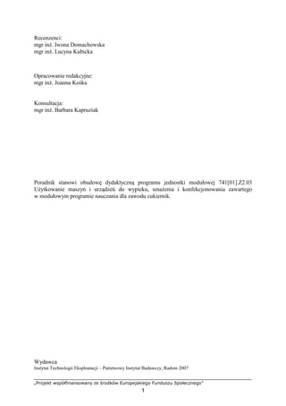 „Projekt współfinansowany ze środków Europejskiego Funduszu Społecznego”
1
Recenzenci:
mgr inŜ. Iwona Domachowska
mgr inŜ. Lucyna Kubicka
Opracowanie redakcyjne:
mgr inŜ. Joanna Kośka
Konsultacja:
mgr inŜ. Barbara Kapruziak
Poradnik stanowi obudowę dydaktyczną programu jednostki modułowej 741[01].Z2.03
UŜytkowanie maszyn i urządzeń do wypieku, smaŜenia i konfekcjonowania zawartego
w modułowym programie nauczania dla zawodu cukiernik.
Wydawca
Instytut Technologii Eksploatacji – Państwowy Instytut Badawczy, Radom 2007
 