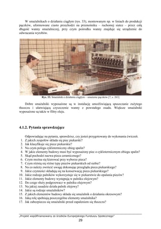 „Projekt współfinansowany ze środków Europejskiego Funduszu Społecznego”
29
W smaŜalnikach o działaniu ciągłym (rys. 33), montowanym np. w liniach do produkcji
pączków, uformowane ciasto przechodzi na przenośniku – ruchomej siatce – przez całą
długość wanny smaŜalniczej, przy czym pośrodku wanny znajduje się urządzenie do
odwracania wyrobów.
Rys. 33. SmaŜalnik o działaniu ciągłym – smaŜenie pączków [7, s. 263]
Dobre smaŜalniki wyposaŜone są w instalację umoŜliwiającą spuszczanie zuŜytego
tłuszczu i ułatwiającą czyszczenie wanny z powstałego osadu. Większe smaŜalniki
wyposaŜone są takŜe w filtry oleju.
4.1.2. Pytania sprawdzające
Odpowiadając na pytania, sprawdzisz, czy jesteś przygotowany do wykonania ćwiczeń.
1. Z jakich zespołów składa się piec piekarski?
2. Jak klasyfikuje się piece piekarskie?
3. Na czym polega cyklotermiczny obieg spalin?
4. W jakie elementy budowy musi być wyposaŜony piec o cyklotermicznym obiegu spalin?
5. Skąd pochodzi nazwa pieca ceramicznego?
6. Czym moŜna się kierować przy wyborze pieca?
7. Czym róŜnią się róŜne typy pieców piekarskich od siebie?
8. Na co naleŜy zwrócić uwagę dokonując przeglądu pieca piekarskiego?
9. Jakie czynności składają się na konserwację pieca piekarskiego?
10. Jakie rodzaje palników wykorzystuje się w piekarstwie do opalania pieców?
11. Jakie elementy budowy występują w palniku olejowym?
12. Do czego słuŜy podgrzewacz w palniku olejowym?
13. Na jakiej zasadzie działa palnik olejowy?
14. Jakie są rodzaje smaŜalników?
15. Z jakich elementów budowy składa się smaŜalnik o działaniu okresowym?
16. Jaką rolę spełniają poszczególne elementy smaŜalnika?
17. Jak zabezpiecza się smaŜalniki przed zapaleniem się tłuszczu?
 