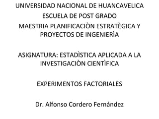 UNIVERSIDAD NACIONAL DE HUANCAVELICA
ESCUELA DE POST GRADO
MAESTRIA PLANIFICACIÒN ESTRATÈGICA Y
PROYECTOS DE INGENIERÌA
ASIGNATURA: ESTADÌSTICA APLICADA A LA
INVESTIGACIÒN CIENTÌFICA
EXPERIMENTOS FACTORIALES
Dr. Alfonso Cordero Fernández
 