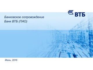 Банковское сопровождение
Банк ВТБ (ПАО)
Июнь, 2016
 