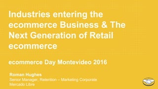 Industries entering the
ecommerce Business & The
Next Generation of Retail
ecommerce
ecommerce Day Montevideo 2016
Roman Hughes
Senior Manager, Retention – Marketing Corporate
Mercado Libre
 