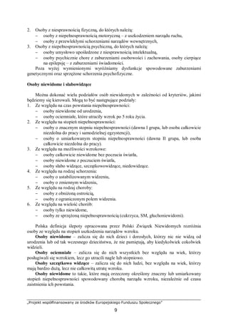 „Projekt współfinansowany ze środków Europejskiego Funduszu Społecznego”
9
2. Osoby z niesprawnością fizyczną, do których należą:
− osoby z niepełnosprawnością motoryczną – z uszkodzeniem narządu ruchu,
− osoby z przewlekłymi schorzeniami narządów wewnętrznych,
3. Osoby z niepełnosprawnością psychiczną, do których należą:
− osoby umysłowo upośledzone z niesprawnością intelektualną,
− osoby psychicznie chore z zaburzeniami osobowości i zachowania, osoby cierpiące
na epilepsję – z zaburzeniami świadomości.
Poza wyżej wymienionymi wyróżniamy dysfunkcje spowodowane zaburzeniami
genetycznymi oraz sprzężone schorzenia psychofizyczne.
Osoby niewidome i słabowidzące
Można dokonać wielu podziałów osób niewidomych w zależności od kryteriów, jakimi
będziemy się kierowali. Mogą to być następujące podziały:
1. Ze względu na czas powstania niepełnosprawności:
− osoby niewidome od urodzenia,
− osoby ociemniałe, które utraciły wzrok po 5 roku życia.
2. Ze względu na stopień niepełnosprawności:
− osoby o znacznym stopniu niepełnosprawności (dawna I grupa, lub osoba całkowicie
niezdolna do pracy i samodzielnej egzystencji),
− osoby o umiarkowanym stopniu niepełnosprawności (dawna II grupa, lub osoba
całkowicie niezdolna do pracy).
3. Ze względu na możliwości wzrokowe:
− osoby całkowicie niewidome bez poczucia światła,
− osoby niewidome z poczuciem światła,
− osoby słabo widzące, szczątkowowidzące, niedowidzące.
4. Ze względu na rodzaj schorzenia:
− osoby o ustabilizowanym widzeniu,
− osoby o zmiennym widzeniu,
5. Ze względu na rodzaj choroby:
− osoby z obniżoną ostrością,
− osoby z ograniczonym polem widzenia.
6. Ze względu na wielość chorób:
− osoby tylko niewidome,
− osoby ze sprzężoną niepełnosprawnością (cukrzyca, SM, głuchoniewidomi).
Polska definicja ślepoty opracowana przez Polski Związek Niewidomych rozróżnia
osoby ze względu na stopień uszkodzenia narządów wzroku.
Osoby niewidome – zalicza się do nich dzieci i dorosłych, którzy nic nie widzą od
urodzenia lub od tak wczesnego dzieciństwa, że nie pamiętają, aby kiedykolwiek cokolwiek
widzieli.
Osoby ociemniałe – zalicza się do nich wszystkich bez względu na wiek, którzy
posługiwali się wzrokiem, lecz go utracili nagle lub stopniowo.
Osoby szczątkowo widzące – zalicza się do nich ludzi, bez względu na wiek, którzy
mają bardzo dużą, lecz nie całkowitą utratę wzroku.
Osoby niewidome to takie, które mają orzeczony określony znaczny lub umiarkowany
stopień niepełnosprawności spowodowany chorobą narządu wzroku, niezależnie od czasu
zaistnienia ich powstania.
 