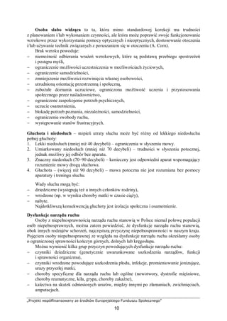 „Projekt współfinansowany ze środków Europejskiego Funduszu Społecznego”
10
Osoba słabo widząca to ta, która mimo standardowej korekcji ma trudności
z planowaniem i/lub wykonaniem czynności, ale która może poprawić swoje funkcjonowanie
wzrokowe przez wykorzystanie pomocy optycznych i nieoptycznych, dostosowanie otoczenia
i/lub używanie technik związanych z poruszaniem się w otoczeniu (A. Corn).
Brak wzroku powoduje:
− niemożność odbierania wrażeń wzrokowych, które są podstawą przebiegu spostrzeżeń
i postępu myśli,
− ograniczenie możliwości uczestniczenia w możliwościach życiowych,
− ograniczenie samodzielności,
− zmniejszenie możliwości rozwinięcia własnej osobowości,
− utrudnioną orientację przestrzenną i społeczną,
− zubożałe doznania uczuciowe, ograniczona możliwość uczenia i przystosowania
społecznego przez naśladownictwo,
− ograniczone zaspokojenie potrzeb psychicznych,
− uczucie osamotnienia,
− blokadę potrzeb poznania, niezależności, samodzielności,
− ograniczenie swobody ruchu,
− występowanie stanów frustracyjnych.
Głuchota i niedosłuch – stopień utraty słuchu może być różny od lekkiego niedosłuchu
pełnej głuchoty:
1. Lekki niedosłuch (mniej niż 40 decybeli) – ograniczenia w słyszeniu mowy.
2. Umiarkowany niedosłuch (mniej niż 70 decybeli) – trudności w słyszeniu potocznej,
jednak możliwy jej odbiór bez aparatu.
3. Znaczny niedosłuch (70–90 decybeli) – konieczny jest odpowiedni aparat wspomagający
rozumienie mowy drogą słuchowa.
4. Głuchota – (więcej niż 90 decybeli) – mowa potoczna nie jest rozumiana bez pomocy
aparatury i treningu słuchu.
Wady słuchu mogą być:
− dziedziczne (występują też u innych członków rodziny),
− wrodzone (np. w wyniku choroby matki w czasie ciąży),
− nabyte.
Najdotkliwszą konsekwencją głuchoty jest izolacja społeczna i osamotnienie.
Dysfunkcje narządu ruchu
Osoby z niepełnosprawnością narządu ruchu stanowią w Polsce niemal połowę populacji
osób niepełnosprawnych, można zatem powiedzieć, że dysfunkcje narządu ruchu stanowią,
obok innych rodzajów schorzeń, najczęstszą przyczynę niepełnosprawności w naszym kraju.
Pojęciem osoby niepełnosprawnej ze względu na dysfunkcje narządu ruchu określamy osoby
o ograniczonej sprawności kończyn górnych, dolnych lub kręgosłupa.
Można wymienić kilka grup przyczyn powodujących dysfunkcje narządu ruchu:
− czynniki dziedziczne (genetycznie uwarunkowane uszkodzenia narządów, funkcji
i sprawności organizmu),
− czynniki wrodzone powodujące uszkodzenia płodu, infekcje, promieniowanie jonizujące,
urazy przyszłej matki,
− choroby specyficzne dla narządu ruchu lub ogólne (nowotwory, dystrofie mięśniowe,
choroby reumatyczne, kiła, grypa, choroby zakaźne),
− kalectwa na skutek odniesionych urazów, między innymi po złamaniach, zwichnięciach,
amputacjach.
 