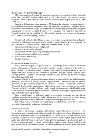 „Projekt współfinansowany ze środków Europejskiego Funduszu Społecznego”
11
Dysfunkcje pochodzenia mózgowego
Mózgowe porażenie dziecięce jest jednym z najczęstszych powodów dysfunkcji narządu
ruchu. Na każde 1000 urodzeń dzieci rodzi się od 2 do 3 dzieci z nieznaczną przewagą
chłopców. Jednakże przy obecnej liczbie urodzeń corocznie grupa ta powiększa się o 1200–
–2000 osób.
Zgodnie z definicją zaproponowaną przez M. Borkowską mózgowe porażenie dziecięce
jest zespołem różnorodnych objawów, zaburzeń czynności ruchowych i napięcia mięśni,
wywołanych uszkodzeniem mózgu lub nieprawidłowościami w jego rozwoju nabytymi przed
urodzeniem, w okresie okołoporodowym czy po urodzeniu we wczesnym dzieciństwie.
Powstałe uszkodzenie nie pogłębia się z biegiem lat, jedynie wraz z rozwojem fizycznym
dziecka mogą się nasilać objawy kliniczne.
Istnieje wiele rodzajów klasyfikacji m.p.dz., co wynika z różnorodnego obrazu objawów
klinicznych. Najbardziej rozpowszechnioną jednak i opartą głównie o kryteria topograficzne
jest klasyfikacja T. Ingrama z 1969 r. Wymienia ona kilka postaci m.p.dz.:
− obustronny niedowład kurczowy (diplegia),
− niedowład połowiczy (hemiplegia),
− obustronny niedowład połowiczy (hemiplegia bilateralis),
− postać pozpiramidowa (dyskineza, atetoza),
− postać móżdżkowa (ataksja),
− postacie mieszane.
Obustronny niedowład kurczowy
Jest to najczęściej spotykana postać m.p.dz. i charakteryzuje się większym nasileniem
zmian w kończynach dolnych niż górnych, a nawet bywa, że porażone są tylko kończyny
dolne. Dzieci z tą postacią m.p.dz. osiągają umiejętność utrzymania głowy w pozycji
antygrawitacyjnej zazwyczaj bez większych opóźnień, pełzając jednak używają tylko
kończyn górnych. Siedzenie i siadanie jest utrudnione, gdyż dziecko ma łukowato wygięty
tułów (brak zgięcia bioder).
Brak możliwości wyprostowania kończyn dolnych w stawach biodrowych i kolanowych,
powoduje, że dziecko w pozycji stojącej krzyżuje kolana i najczęściej staje na palcach.
Zmniejsza to powierzchnię podparcia na stopach i utrudnia samodzielne chodzenie.
Większość dzieci ma źle wykształcone reakcje równoważne, a to powoduje częste upadki.
Znaczna część dzieci w wieku szkolnym chodzi samodzielnie przy pomocy kul lub balkonika.
Przez istniejące nadmierne napięcie mięśniowe i zaburzenia ruchów precyzyjnych obserwuje
się u nich trudności manipulacyjne.
Rozwój intelektualny u większości dzieci z tą postacią porażenia jest prawidłowy,
a głębsze upośledzenia występują rzadko. Mowa rozwija się zazwyczaj o czasie. Często
występują zaburzenia wzroku, a niedowład mięśni okoruchowych powodują zeza.
Ten rodzaj m.p.dz. związany jest z patologią okołoporodową (około 50 % dzieci to
wcześniaki) oraz dzieci z niską masą urodzeniową.
Niedowład połowiczy
U dzieci z tą postacią występują jednostronne niedowłady kurczowe prawo – lub
lewostronne po przeciwnej stronie ciała w stosunku do uszkodzenia mózgu. Widoczne są one
bardziej w kończynie górnej niż dolnej. Około 5–7 roku życia u ponad połowy dzieci
pojawiają się szybkie, nieskoordynowane ruchy dowolne różnych grup mięśniowych oraz
ruchy rąk, charakteryzujące się niezwykłym, przemieszczającym się ułożeniem palców.
W wieku szkolnym dzieci zwykle samodzielnie chodzą, mają jednak tendencję do
przechylania się na niedowładną stronę. Skrócenie porażonej kończyny dolnej (związane
 
