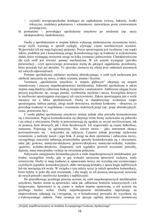 „Projekt współfinansowany ze środków Europejskiego Funduszu Społecznego”
15
− czynniki zewnątrzpochodne działające po zapłodnieniu (wirusy, bakterie, środki
toksyczne, niedobory pokarmowe i witaminowe, naświetlania prom cieniowaniem
jonizującym),
b) postnatalne – powodujące upośledzenie umysłowe po urodzeniu (np. urazy
okołoporodowe, niedotlenienie).
Osoby z upośledzeniem w stopniu lekkim wykazują niedostateczne zrozumienie treści,
swoje myśli wyrażają w sposób rozległy, używając często niewłaściwych wyrażeń.
Wypowiedzi ich nie mają logicznej spójności. Proces spostrzegania jest zwolniony i ma wąski
zakres, podobnie jest z koncentracją uwagi. Konsekwencją tego są trudności w wykonywaniu
zadań, które wymagają zwrócenia uwagi na kilka czynności jednocześnie. Charakterystyczna
dla tych osób jest również pamięć mechaniczna. W ich umyśle występuje zjawisko
perseweracji - czyli uporczywego powracania myślą do jakiegoś zagadnienia, przedmiotu,
które przestały być już aktualne. To zjawisko zaznacza się silniej przy zadaniach pisemnych
niż ustnych odpowiedziach.
Pomimo upośledzonej zdolności myślenia abstrakcyjnego, u osób tych zachowana jest
zdolność nauczenia się mowy, a także czytania, pisania i liczenia.
Terminem „upośledzenie umysłowe w stopniu głębszym” obejmuje się stopień
umiarkowany i znaczny niepełnosprawności intelektualnej. Jednostki upośledzone w takim
stopniu mają bardziej zaburzoną funkcję receptorów i analizatorów. Zakłóceniu ulegają liczne
procesy psychiczne, np.: uwaga, pamięć, wyobraźnia, myślenie i mowa. Szczególnie dotyczy
to możliwości spostrzegania otaczającej ich rzeczywistości. Zakres spostrzegania jest o wiele
mniejszy niż u lekko upośledzonych. Osoby te charakteryzuje: wolniejsze tempo
spostrzegania, słabsza pamięć, ubogi zasób słownictwa, myślenie konkretno – obrazowe, co
powoduje trudności w uogólnianiu i rozumieniu niektórych pojęć (np.: pojęć abstrakcyjnych:
czasu, przestrzeni, itp.).
U osoby głębiej upośledzonej umysłowo istnieje jednak silna potrzeba komunikowania
się z otoczeniem. Pojęcie komunikowania się obejmuje różne formy zachowania się jednostki
i jej relacji z otoczeniem. Osoby te porozumiewają się zgodnie ze swymi możliwościami, tak
za pomocą form słownych, jak i form bezsłownych. Ich wypowiedzi są często bełkotliwe,
zamazane. Pojawiają się agramatyzmy. Nie zawsze mowa – jako instrument służący
porozumiewaniu się – wykształca się należycie. Czasami jednak pozostaje zachowane
rozumienie, a niekiedy nawet i jego brak. Z uwagi na duże opóźnienia i zaburzenia mowy,
szczególnego znaczenia nabierają pozawerbalne sposoby komunikowania się z otoczeniem,
takie jak: gestowe, mimiczno-dotykowe, gestowo-dotykowe, mimiczno-wokalne, wokalno-
-gestowe, wokalno-dotykowe. Znajomość tych sygnałów pozwoli zrozumieć potrzeby,
dążenia, stany emocjonalne i relacje na otrzymane polecenia.
Nabywanie umiejętności komunikacyjnych u osób niepełnosprawnych intelektualnie jest
trudne, szczególnie wtedy, gdy w grę wchodzi naruszona sprawność ruchowa, wady
sensoryczne. Osoby te mają trudności w opanowaniu mowy, nie wysyłają one wystarczająco
czytelnych sygnałów komunikacyjnych, słabo nawiązują kontakty z spoza kręgu najbliższych
lub nie nawiązują ich wcale. W związku z tym należy uczyć je takich sposobów komunikacji,
które byłyby w pełni dla nich zrozumiałe, i aby mogły za ich pomocą nawiązywać stosowne
do swych potrzeb i możliwości kontakty z najbliższymi.
Do prawidłowego przebiegu procesu uczenia się osób niepełnosprawnych intelektualnie
umysłowo, bardzo ważne są sprawności, takie jak: odbieranie bodźców sensorycznych i ich
integrowanie. Sprawności te są często w małym stopniu opanowane, a ich uczenie się
przebiega bardzo wolno. Osoby niepełnosprawne intelektualnie napotykając na
niepowodzenia załamują się i rezygnują, co w konsekwencji prowadzi do wycofania się
z wykonywanego zadania. Taka sytuacja nie sprzyja ogólnej aktywności poznawczej
 