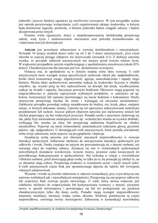 „Projekt współfinansowany ze środków Europejskiego Funduszu Społecznego”
16
jednostki i jeszcze bardziej ogranicza jej możliwości rozwojowe. W tym przypadku ważna
jest metoda pozytywnego wzmacniania, czyli organizowania takiego środowiska, w którym
będą dominować nagrody, pochwały, w którym jednostka będzie osiągała sukcesy i będzie
akceptowana przez innych.
Pomimo wielu ograniczeń, dzieci z niepełnosprawnością intelektualną przejawiają
radość, wolę życia i zainteresowanie otoczeniem oraz potrzebę komunikowania się
i nabywania nowych doświadczeń.
Autyzm jest poważnym zaburzeniem w rozwoju intelektualnym i emocjonalnym.
Na każde 10 tysięcy urodzeń dzieci rodzi się od 2 do 5 dzieci autystycznych., przy czym
choroba ta częściej dosięga chłopców niż dziewczynki (stosunek 4:1). Z definicji autyzmu
wynika, że początek zaburzeń autystycznych ma miejsce przed trzecim rokiem życia.
W większości przypadków autyzm współwystępuje z upośledzeniem umysłowym (około 85%
dzieci). Charakterystyczna dla autyzmu jest tzw. dysharmonia rozwojowa.
Oznacza ona, że upośledzone są w różnym stopniu różne sfery rozwoju. U osób
autystycznych może wystąpić szereg specyficznych zachowań, takich jak: nadpobudliwość,
krótki okres koncentracji uwagi, impulsywność, agresja, samookaleczenia i napady złego
humoru. Można także zaobserwować anormalne reakcje na środowisko fizyczne w obrębie
zmysłów, np. wysoki próg na ból, nadwrażliwość na dźwięki lub dotyk, wyolbrzymione
reakcje na światło i zapachy, fascynacja pewnymi bodźcami. Okresowo mogą pojawiać się
nieprawidłowości w jedzeniu (spożywanie wybranych produktów, w zależności od np.
koloru, konsystencji) lub sypianiu (powtarzające się nocne budzenia z kołysaniem). Osoby
autystyczne przejawiają niechęć do zmian i wymagają od otoczenia niezmienności.
Zakłócenie porządku powoduje reakcje nieadekwatne do bodźca, tzn. krzyk, płacz, omijanie
miejsc, w których dokonano zmiany. Ujawnia się też uporczywe zafascynowanie niektórymi
przedmiotami lub ruchem. Jeszcze jednym objawem autyzmu jest niestosowny śmiech lub
chichot pojawiający się bez widocznych przyczyn. Ponadto osoby z autyzmem zachowują się
tak, jakby były nieświadome niebezpieczeństw np.: wchodzą bez strachu na wysokie drabinki,
wybiegają bez strachu na ulicę lub przejawiają nadmierną bojaźliwość na obiekty
nieszkodliwe. Pojawiać się może różnorodność samookaleczeń (uderzanie głową, gryzienie
palców, rąk, nadgarstków). U dorastających osób autystycznych, które potrafią uświadomić
sobie swoje zaburzenia, może pojawić się przygnębienie i depresja.
Zasadniczą cechą autyzmu jest obecność znacznych nieprawidłowości w rozwoju
interakcji społecznych. Zaburzenie zdolności do nawiązywania interakcji społecznych jest
całkowite i trwałe. Osoby cierpiące na autyzm nie porozumiewają się z innymi osobami, nie
wyrażają chęci do wspólnej zabawy. Zaznacza się ono w różnorodnych zachowaniach
niewerbalnych (kontakcie wzrokowym, wyrazie twarzy, postawie ciała) koniecznych do
prawidłowego funkcjonowania w społeczeństwie. Nie wchodzą w relacje z rówieśnikami
i bliskimi osobami, jeżeli dostrzegają jakąś osobę, to tylko po to, by pomogła jej zdobyć to, na
co aktualnie mają ochotę. Przejawiają trudności w rozumieniu uczuć i myśli innych ludzi.
U osób autystycznych często brak jest spontanicznego dążenia do radości lub rozwijania
własnych zainteresowań.
Wyraźne i trwałe są również zaburzenia w zakresie komunikacji, przy czym dotyczą one
zarówno werbalnych jak i niewerbalnych umiejętności. Przejawiają się one poprzez całkowity
lub częściowy brak rozwoju języka mówionego. U osób, którą mówią widoczne jest
osłabienie zdolności do rozpoczynania lub kontynuowania rozmowy z innymi, używanie
mowy w sposób stereotypowy i powtarzający się lub też posługiwanie się językiem
charakterystycznym tylko dla danej osoby. Ponadto mogą wystąpić nieprawidłowości
natężenia, modulacji, intonacji, tempa, rytmu, akcentu. Struktury gramatyczne są często
nieprawidłowe, zawierają zwroty stereotypowe. Zaburzenia w komunikacji niewerbalnej
 