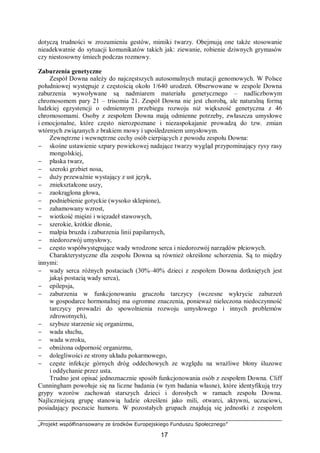 „Projekt współfinansowany ze środków Europejskiego Funduszu Społecznego”
17
dotyczą trudności w zrozumieniu gestów, mimiki twarzy. Obejmują one także stosowanie
nieadekwatnie do sytuacji komunikatów takich jak: ziewanie, robienie dziwnych grymasów
czy niestosowny śmiech podczas rozmowy.
Zaburzenia genetyczne
Zespół Downa należy do najczęstszych autosomalnych mutacji genomowych. W Polsce
południowej występuje z częstością około 1/640 urodzeń. Obserwowane w zespole Downa
zaburzenia wywoływane są nadmiarem materiału genetycznego – nadliczbowym
chromosomem pary 21 – trisomia 21. Zespół Downa nie jest chorobą, ale naturalną formą
ludzkiej egzystencji o odmiennym przebiegu rozwoju niż większość genetyczna z 46
chromosomami. Osoby z zespołem Downa mają odmienne potrzeby, zwłaszcza umysłowe
i emocjonalne, które często nierozpoznane i niezaspokajanie prowadzą do tzw. zmian
wtórnych związanych z brakiem mowy i upośledzeniem umysłowym.
Zewnętrzne i wewnętrzne cechy osób cierpiących z powodu zespołu Downa:
− skośne ustawienie szpary powiekowej nadające twarzy wygląd przypominający rysy rasy
mongolskiej,
− płaska twarz,
− szeroki grzbiet nosa,
− duży przeważnie wystający z ust język,
− zniekształcone uszy,
− zaokrąglona głowa,
− podniebienie gotyckie (wysoko sklepione),
− zahamowany wzrost,
− wiotkość mięśni i więzadeł stawowych,
− szerokie, krótkie dłonie,
− małpia bruzda i zaburzenia linii papilarnych,
− niedorozwój umysłowy,
− często współwystępujące wady wrodzone serca i niedorozwój narządów płciowych.
Charakterystyczne dla zespołu Downa są również określone schorzenia. Są to między
innymi:
− wady serca różnych postaciach (30%–40% dzieci z zespołem Downa dotkniętych jest
jakąś postacią wady serca),
− epilepsja,
− zaburzenia w funkcjonowaniu gruczołu tarczycy (wczesne wykrycie zaburzeń
w gospodarce hormonalnej ma ogromne znaczenia, ponieważ nieleczona niedoczynność
tarczycy prowadzi do spowolnienia rozwoju umysłowego i innych problemów
zdrowotnych),
− szybsze starzenie się organizmu,
− wada słuchu,
− wada wzroku,
− obniżona odporność organizmu,
− dolegliwości ze strony układu pokarmowego,
− częste infekcje górnych dróg oddechowych ze względu na wrażliwe błony śluzowe
i oddychanie przez usta.
Trudno jest opisać jednoznacznie sposób funkcjonowania osób z zespołem Downa. Cliff
Cunningham powołuje się na liczne badania (w tym badania własne), które identyfikują trzy
grypy wzorów zachowań starszych dzieci i dorosłych w ramach zespołu Downa.
Najliczniejszą grupę stanowią ludzie określeni jako mili, otwarci, aktywni, uczuciowi,
posiadający poczucie humoru. W pozostałych grupach znajdują się jednostki z zespołem
 