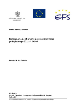 „Projekt współfinansowany ze środków Europejskiego Funduszu Społecznego”
MINISTERSTWO EDUKACJI
NARODOWEJ
Emilia Niemiec-Jasińska
Rozpoznawanie objawów niepełnosprawności
podopiecznego 322[15].O2.05
Poradnik dla ucznia
Wydawca
Instytut Technologii Eksploatacji – Państwowy Instytut Badawczy
Radom 2007
 