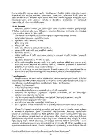 „Projekt współfinansowany ze środków Europejskiego Funduszu Społecznego”
18
Downa scharakteryzowane jako ospałe i nieaktywne, z bardzo niskim poziomem własnej
aktywności oraz skrajnie drażliwe, niespokojne. Negatywne zachowania ściśle wiążą się
z brakiem możliwości intelektualnych, przede wszystkim komunikacyjnych. Mogą one zostać
zminimalizowane, jeśli dziecko wzrasta w troskliwej atmosferze, w warunkach
zapewniających zdrowy rozwój fizyczny.
Zespół Turnera
Przyczyną zespołu Turnera jest utrata części ciała człowieka materiału genetycznego.
W Polsce rodzi się co roku około 100 dzieci z zespołem Turnera, a liczebność całej populacji
z tym zespołem wynosi 9–10 tys. osób.
Zewnętrzne i wewnętrzne cechy osób cierpiących z powodu zespołu Turnera:
− zaburzenia wzrastania – niedobór wzrostu,
− dysmorfia (zniekształcenia) twarzy,
− płetwistość szyi,
− obrzęki rąk i nóg,
− niska linia włosów na karku, koślawość łokci,
− skrócenie IV kości śródręcza, smukłość palców,
− hipoplazja paznokci,
− niskie osadzenie i (lub) odstawanie małżowin usznych szeroki rozstaw brodawek
sutkowych,
− opóźnione dojrzewanie u 70–80% chorych,
− różne wady narządów wewnętrznych, m.in. wady wrodzone układu moczowego, wady
wrodzone układu krążenia, nadciśnienie tętnicze, zaburzenia pobierania i wchłaniania
pokarmu, wady wzroku, wady układu kostnego,
− specyficzny fenotyp rozwoju i zachowania. Rozwój umysłowy jest na ogół prawidłowy.
Pewne cechy psychiczne i umiejętności nabywane są jednak w odmiennym tempie.
Fenyloketonuria
Fenyloketonuria jest zaburzeniem metabolizmu uwarunkowanym genetycznie. W Polsce
zdarza się raz na 8000 urodzeń. Organizm osoby chorej na fenyloketonurię nie jest zdolny do
prawidłowego metabolizmu jednego ze składników diety – fenyloalaniny.
Objawy fenyloketonurii:
− wzrost fenyloalaniny we krwi,
− zmiany skórne (o charakterze zmian alergicznych lub zapalnych),
− skłonność do wymiotów (sugerująca zwężenie odźwiernika, ale nie powodująca
zahamowania przyrostu masy ciała),
− zbyt wolne przyrosty obwodu głowy – małogłowie (występuje u 60–90% chorych),
− opóźnienie rozwoju psychoruchowego,
− rozcieńczenie barwnika, powodujące jasną karnację,
− mysi zapach na skutek obecność kwasu o-hydroksyfenylooctowego w moczu pacjenta.
Chore dziecko może rozwijać się normalnie, pod warunkiem, że choroba została wykryta
w pierwszych tygodniach życia. Przeoczenie fenyloketonurii powoduje upośledzenie
umysłowe (zazwyczaj umiarkowane bądź głębokie) oraz objawy neurologiczne takie jak:
drgawki, zwiększone napięcie i drżenia mięśniowe, a także zaburzenia zachowania. Jedynym
sposobem zapobiegania takim zmianom jest długotrwałe stosowanie diety (ubogiej w białko,
wyłączającej mięso, nabiał, czekoladę, zawierającej niewiele warzyw i owoców) – aż do
momentu ukończenia intensywnego rozwoju mózgu, czyli wieku 12–14 lat. Jednakże nowe,
ugruntowane doniesienia mówią o konieczności przestrzegania diety przez całe życie. Dorośli
 