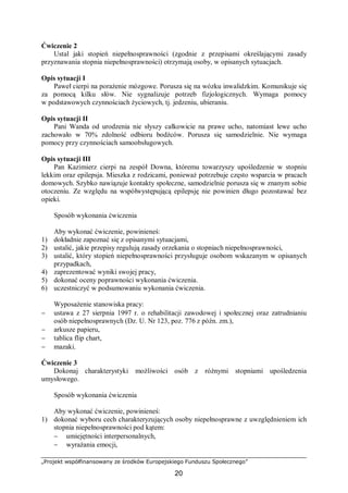 „Projekt współfinansowany ze środków Europejskiego Funduszu Społecznego”
20
Ćwiczenie 2
Ustal jaki stopień niepełnosprawności (zgodnie z przepisami określającymi zasady
przyznawania stopnia niepełnosprawności) otrzymają osoby, w opisanych sytuacjach.
Opis sytuacji I
Paweł cierpi na porażenie mózgowe. Porusza się na wózku inwalidzkim. Komunikuje się
za pomocą kilku słów. Nie sygnalizuje potrzeb fizjologicznych. Wymaga pomocy
w podstawowych czynnościach życiowych, tj. jedzeniu, ubieraniu.
Opis sytuacji II
Pani Wanda od urodzenia nie słyszy całkowicie na prawe ucho, natomiast lewe ucho
zachowało w 70% zdolność odbioru bodźców. Porusza się samodzielnie. Nie wymaga
pomocy przy czynnościach samoobsługowych.
Opis sytuacji III
Pan Kazimierz cierpi na zespół Downa, któremu towarzyszy upośledzenie w stopniu
lekkim oraz epilepsja. Mieszka z rodzicami, ponieważ potrzebuje często wsparcia w pracach
domowych. Szybko nawiązuje kontakty społeczne, samodzielnie porusza się w znanym sobie
otoczeniu. Ze względu na współwystępującą epilepsję nie powinien długo pozostawać bez
opieki.
Sposób wykonania ćwiczenia
Aby wykonać ćwiczenie, powinieneś:
1) dokładnie zapoznać się z opisanymi sytuacjami,
2) ustalić, jakie przepisy regulują zasady orzekania o stopniach niepełnosprawności,
3) ustalić, który stopień niepełnosprawności przysługuje osobom wskazanym w opisanych
przypadkach,
4) zaprezentować wyniki swojej pracy,
5) dokonać oceny poprawności wykonania ćwiczenia.
6) uczestniczyć w podsumowaniu wykonania ćwiczenia.
Wyposażenie stanowiska pracy:
− ustawa z 27 sierpnia 1997 r. o rehabilitacji zawodowej i społecznej oraz zatrudnianiu
osób niepełnosprawnych (Dz. U. Nr 123, poz. 776 z późn. zm.),
− arkusze papieru,
− tablica flip chart,
− mazaki.
Ćwiczenie 3
Dokonaj charakterystyki możliwości osób z różnymi stopniami upośledzenia
umysłowego.
Sposób wykonania ćwiczenia
Aby wykonać ćwiczenie, powinieneś:
1) dokonać wyboru cech charakteryzujących osoby niepełnosprawne z uwzględnieniem ich
stopnia niepełnosprawności pod kątem:
− umiejętności interpersonalnych,
− wyrażania emocji,
 