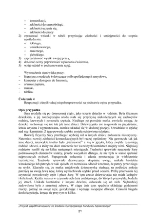 „Projekt współfinansowany ze środków Europejskiego Funduszu Społecznego”
21
− komunikacji,
− zdolności do samoobsługi,
− zdolności uczenia się,
− zdolności do pracy
2) opracować wnioski w tabeli przypisując zdolności i umiejętności do stopnia
upośledzenia:
− lekkiego,
− umiarkowanego,
− znacznego,
− głębokiego.
3) zaprezentować wyniki swojej pracy,
4) dokonać oceny poprawności wykonania ćwiczenia.
5) wziąć udział w podsumowaniu zajęć.
Wyposażenie stanowiska pracy:
− literatura z rozdziału 6 dotycząca osób upośledzonych umysłowo,
− komputer z dostępem do Internetu,
− arkusze papieru,
− mazaki,
− tablica.
Ćwiczenie 4
Rozpoznaj i określ rodzaj niepełnosprawności na podstawie opisu przypadku.
Opis przypadku
Sara urodziła się po donoszonej ciąży, jako trzecie dziecko w rodzinie. Była ślicznym
dzieckiem, a jej nadzwyczajna uroda stała się przyczyną niekończących się zachwytów
rodziny, krewnych i personelu szpitala. Niedługo po porodzie matka zwróciła uwagę, że
dziecko zachowuje się nie tak jak inne dzieci. Dziewczynka nie reagowała na przytulanie,
leżała sztywna i wyprostowana, zamiast układać się w skulonej pozycji. Utrudniało to opiekę
nad nią i karmienie. Z tego powodu szybko została odstawiona od piersi.
Rozwój fizyczny Sary przebiegał szybciej niż u innych dzieci, zwłaszcza motoryczny.
Natomiast rozwój zdolności komunikacyjnych był raczej opóźniony. Nie gaworzyła tak jak
inne dzieci, niezwykle trudno było „rozmawiać” z nią w języku, który zwykle rozumieją
rodzice i dzieci, a który ma duże znaczenie we wczesnych kontaktach między nimi. Niepokój
rodziców nasilił się po kilku następnych miesiącach. Trudności sprawiało nauczenie Sary
podstawowych elementów toalety, przede wszystkim dlatego, że nie była w stanie spełniać
najprostszych poleceń. Papugowała polecenia i zdania powtarzając je wielokrotnie
i rytmicznie. Trudności sprawiało dziewczynce skupianie uwagi, unikała kontaktu
wzrokowego lub patrzyła w taki sposób, że rozmówca odnosił wrażenie, że patrzy przez niego
na wylot. Zdarzało się, że matka znajdowała dziewczynkę siedzącą na podłodze pokoju
patrzącą na swoją lewą rękę, którą wymachiwała szybko przed oczami. Próby przerwania tej
czynności powodowały opór i płacz Sary. W tym czasie dziewczynka nie miała kolegów
i koleżanek. Każda zmiana w czynnościach dnia codziennego, do których przywykła, budziła
jej strach. Unikała kontaktów z innymi dziećmi, odsuwała się od nich. Najbardziej
zadowolona była z samotnej zabawy. W ciągu dnia czas spędzała układając godzinami
rzeczy, patrząc na swoje ręce, gestykulując i wydając niespójne dźwięki. Czasami biegała
dookoła pokoju, kręcąc się przy tym w kółko.
 