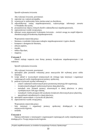 „Projekt współfinansowany ze środków Europejskiego Funduszu Społecznego”
22
Sposób wykonania ćwiczenia
Aby wykonać ćwiczenie, powinieneś:
1) zapoznać się z opisem przypadku,
2) wynotować te zachowania, które można uznać za chorobowe,
3) zakwalifikować rodzaj niepełnosprawności, wykorzystując informacje zawarte
w Poradniku dla ucznia,
4) przeanalizować objawy różnych chorób i zidentyfikować niepełnosprawność,
5) zaprezentować wyniki swojej pracy,
6) dokonać oceny poprawności wykonania ćwiczenia – zwrócić uwagę na zespół objawów
charakteryzujących konkretną niepełnosprawność.
Wyposażenie stanowiska pracy:
− literatura z rozdziału 6 dotycząca rodzajów niepełnosprawności i typów chorób,
− komputer z dostępem do Internetu,
− arkusze papieru,
− mazaki,
− tablica flip-chart,
− magnesy.
Ćwiczenie 5
Określ rodzaje wsparcia oraz formy pomocy świadczone niepełnosprawnym i ich
rodzinom.
Sposób wykonania ćwiczenia
Aby wykonać ćwiczenie, powinieneś:
1) sporządzić plan poznania wskazanej przez nauczyciela lub wybranej przez siebie
instytucji,
2) wziąć udział w wycieczkach tematycznych do różnego typu instytucji i organizacji
wspierających osoby niepełnosprawne pomocy społecznej,
3) podczas wycieczek uzyskać informacje o:
− celach i zadaniach realizowanych przez poznawaną instytucję lub organizację,
− świadczeniach/usługach realizowanych przez daną placówkę,
− metodach oraz formach pomocy stosowanych w danej placówce w pracy
z podopiecznym i/lub jego rodziną,
− warunkach i trybie przyjęcia lub uzyskania świadczeń oferowanych przez placówkę,
− specjalistach zatrudnionych w danej placówce,
4) sporządzić sprawozdanie z wycieczki do placówki,
5) zaprezentować wyniki swojej pracy.
Wyposażenie stanowiska pracy:
– lista instytucji i organizacji pomocy społecznej działających w danej
miejscowości/regionie,
– notatnik.
Ćwiczenie 6
Opracuj informator o instytucjach i organizacjach wspierających osoby niepełnosprawne
działających w Twojej miejscowości/regionie.
 